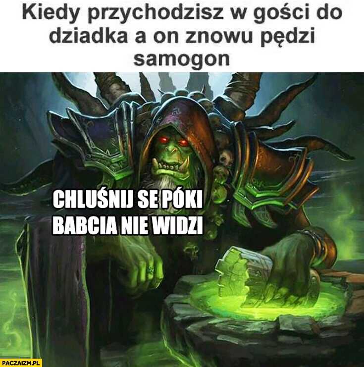 
    Kiedy przychodzisz w gości do dziadka a on znowu pędzi samogon chluśnij se póki babcia nie widzi