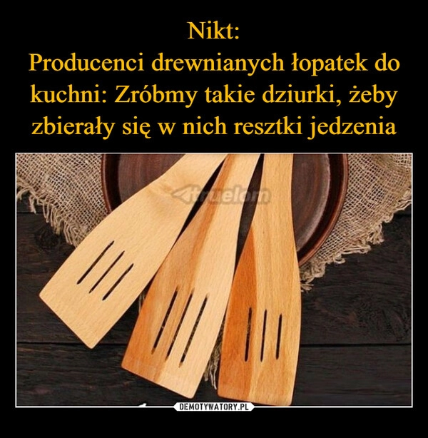 
    Nikt:
Producenci drewnianych łopatek do kuchni: Zróbmy takie dziurki, żeby zbierały się w nich resztki jedzenia