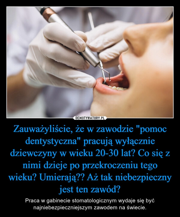 
    Zauważyliście, że w zawodzie "pomoc dentystyczna" pracują wyłącznie dziewczyny w wieku 20-30 lat? Co się z nimi dzieje po przekroczeniu tego wieku? Umierają?? Aż tak niebezpieczny jest ten zawód? 