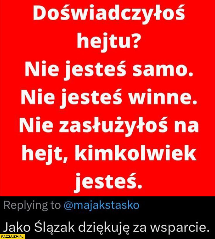 
    Doświadczyłoś hejtu? Nie jesteś samo nie jesteś winne nie zasłużyłoś na hejt Maja Staśko jako Ślązak dziękuje za wsparcie