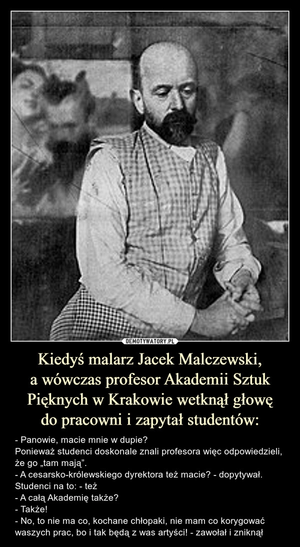 
    Kiedyś malarz Jacek Malczewski,
a wówczas profesor Akademii Sztuk Pięknych w Krakowie wetknął głowę
do pracowni i zapytał studentów: