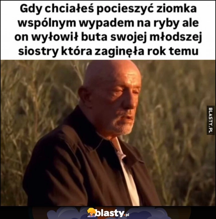 
    Gdy chciałeś pocieszyć ziomka wspólnym wypadem na ryby ale on wyłowił buta swojej młodszej siostry która zaginęła rok temu