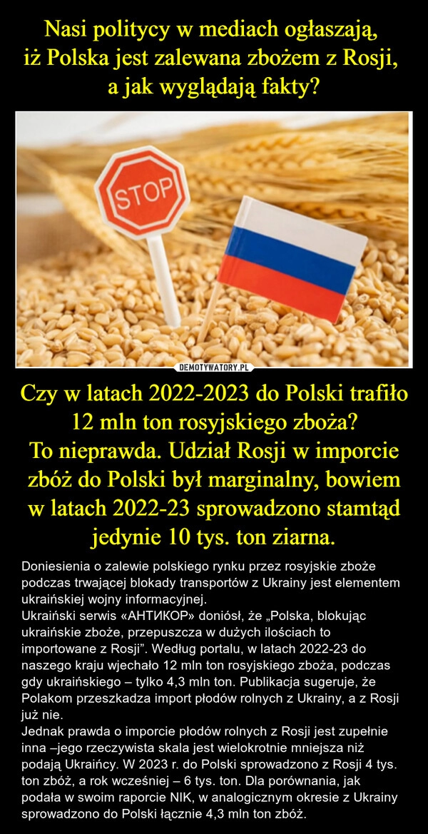 
    Nasi politycy w mediach ogłaszają, 
iż Polska jest zalewana zbożem z Rosji, 
a jak wyglądają fakty? Czy w latach 2022-2023 do Polski trafiło 12 mln ton rosyjskiego zboża?
To nieprawda. Udział Rosji w imporcie zbóż do Polski był marginalny, bowiem w latach 2022-23 sprowadzono stamtąd jedynie 10 tys. ton ziarna.