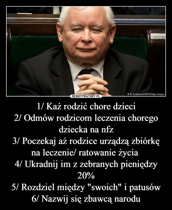 
    1/ Każ rodzić chore dzieci
2/ Odmów rodzicom leczenia chorego dziecka na nfz
3/ Poczekaj aż rodzice urządzą zbiórkę na leczenie/ ratowanie życia 
4/ Ukradnij im z zebranych pieniędzy 20%
5/ Rozdziel między "swoich" i patusów
6/ Nazwij się zbawcą narodu