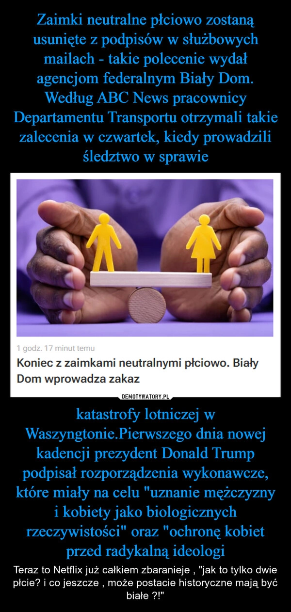 
    Zaimki neutralne płciowo zostaną usunięte z podpisów w służbowych mailach - takie polecenie wydał agencjom federalnym Biały Dom. Według ABC News pracownicy Departamentu Transportu otrzymali takie zalecenia w czwartek, kiedy prowadzili śledztwo w sprawie katastrofy lotniczej w Waszyngtonie.Pierwszego dnia nowej kadencji prezydent Donald Trump podpisał rozporządzenia wykonawcze, które miały na celu "uznanie mężczyzny i kobiety jako biologicznych rzeczywistości" oraz "ochronę kobiet przed radykalną ideologi