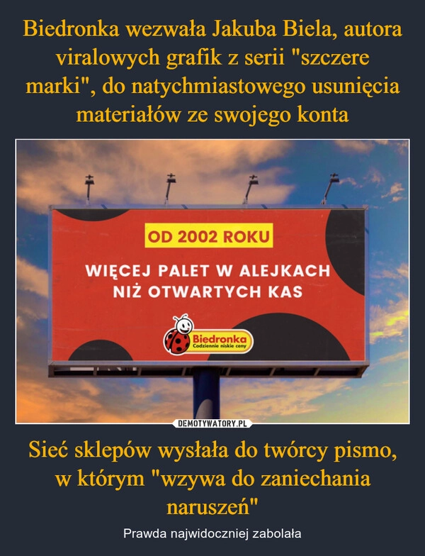 
    Biedronka wezwała Jakuba Biela, autora viralowych grafik z serii "szczere marki", do natychmiastowego usunięcia materiałów ze swojego konta Sieć sklepów wysłała do twórcy pismo, w którym "wzywa do zaniechania naruszeń"