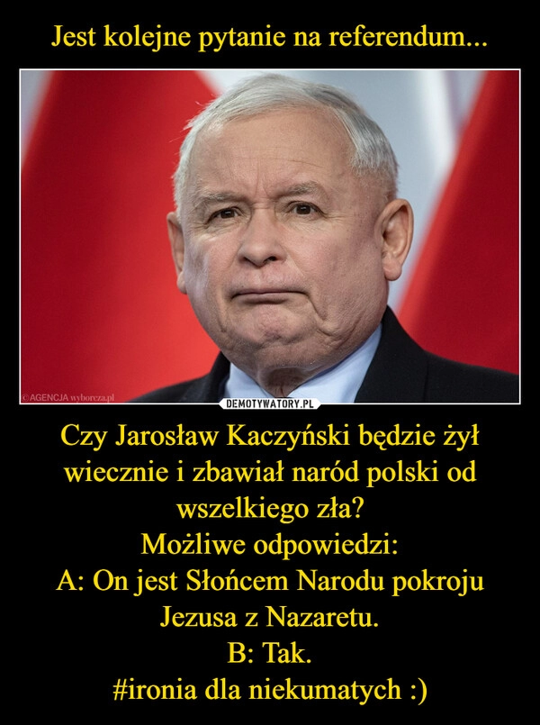 
    Jest kolejne pytanie na referendum... Czy Jarosław Kaczyński będzie żył wiecznie i zbawiał naród polski od wszelkiego zła?
Możliwe odpowiedzi:
A: On jest Słońcem Narodu pokroju Jezusa z Nazaretu.
B: Tak.
#ironia dla niekumatych :)