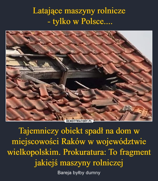 
    Latające maszyny rolnicze
 - tylko w Polsce.... Tajemniczy obiekt spadł na dom w miejscowości Raków w województwie wielkopolskim. Prokuratura: To fragment jakiejś maszyny rolniczej