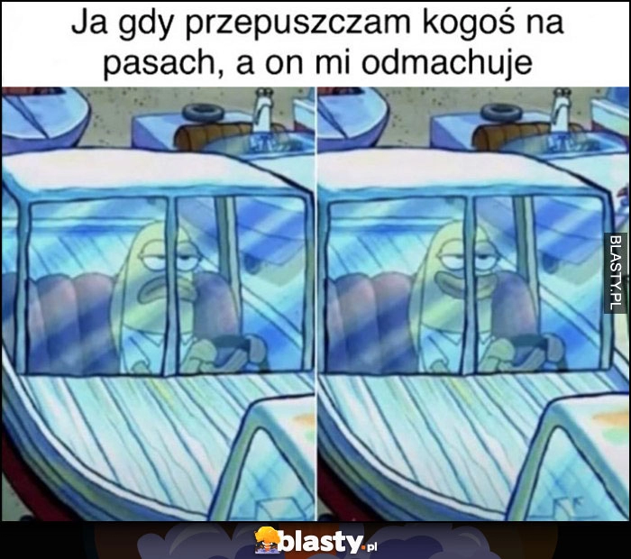 
    Ja gdy przepuszczam kogoś na pasach a on mi odmachuje humor poprawniony Spongebob