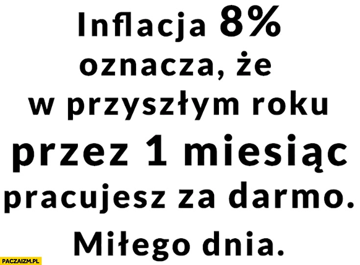 
    Inflacja 8% procent oznacza ze w przyszłym roku przez 1 miesiąc pracujesz za darmo, miłego dnia!