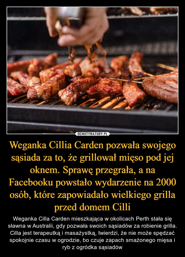 
    Weganka Cillia Carden pozwała swojego sąsiada za to, że grillował mięso pod jej oknem. Sprawę przegrała, a na Facebooku powstało wydarzenie na 2000 osób, które zapowiadało wielkiego grilla przed domem Cilli