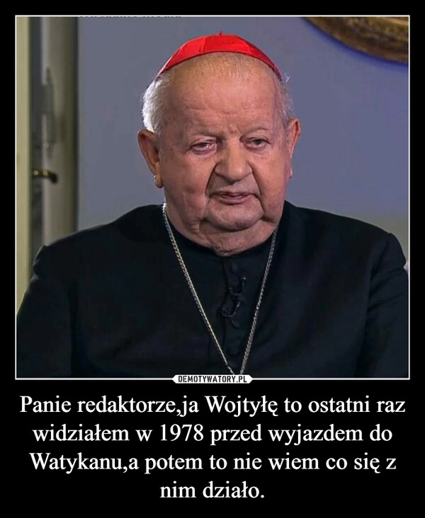 
    Panie redaktorze,ja Wojtyłę to ostatni raz widziałem w 1978 przed wyjazdem do Watykanu,a potem to nie wiem co się z nim działo.