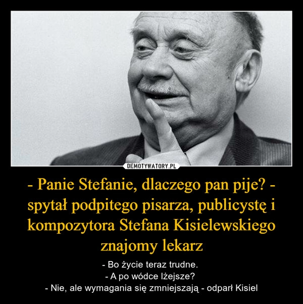 
    - Panie Stefanie, dlaczego pan pije? - spytał podpitego pisarza, publicystę i kompozytora Stefana Kisielewskiego znajomy lekarz 