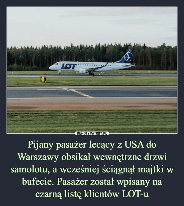 
    Pijany pasażer lecący z USA do Warszawy obsikał wewnętrzne drzwi samolotu, a wcześniej ściągnął majtki w bufecie. Pasażer został wpisany na czarną listę klientów LOT-u