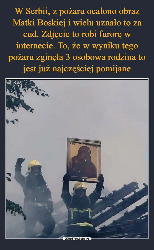 
    W Serbii, z pożaru ocalono obraz Matki Boskiej i wielu uznało to za cud. Zdjęcie to robi furorę w internecie. To, że w wyniku tego pożaru zginęła 3 osobowa rodzina to jest już najczęściej pomijane