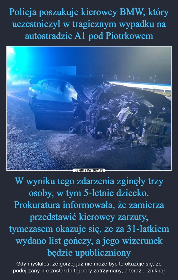 
    Policja poszukuje kierowcy BMW, który uczestniczył w tragicznym wypadku na autostradzie A1 pod Piotrkowem W wyniku tego zdarzenia zginęły trzy osoby, w tym 5-letnie dziecko. Prokuratura informowała, że zamierza przedstawić kierowcy zarzuty, tymczasem okazuje się, ze za 31-latkiem wydano list gończy, a jego wizerunek będzie upubliczniony