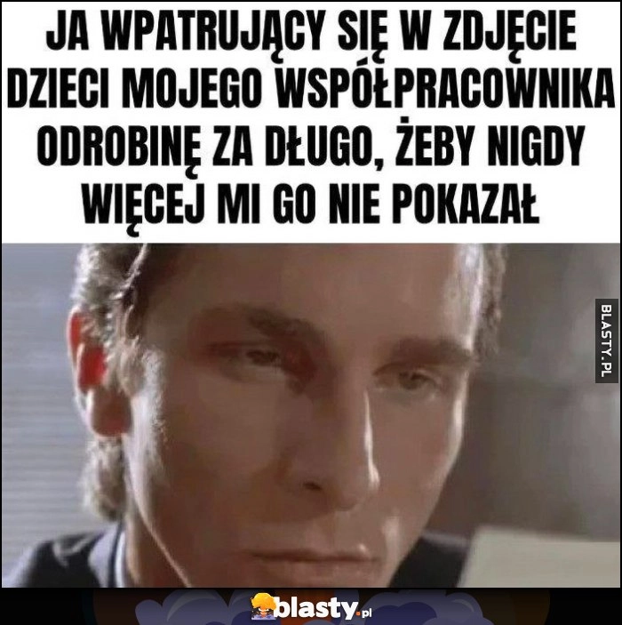 
    Ja wpatrujący się w zdjęcie dzieci mojego współpracownika odrobinę za długo żeby nigdy więcej mi go nie pokazał