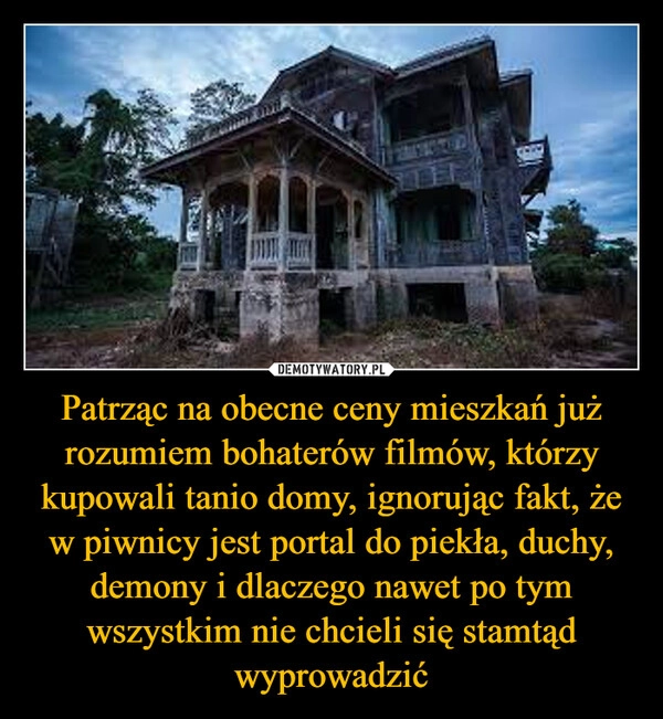 
    Patrząc na obecne ceny mieszkań już rozumiem bohaterów filmów, którzy kupowali tanio domy, ignorując fakt, że w piwnicy jest portal do piekła, duchy, demony i dlaczego nawet po tym wszystkim nie chcieli się stamtąd wyprowadzić