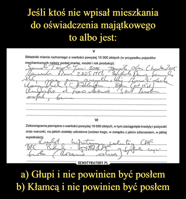 
    Jeśli ktoś nie wpisał mieszkania
do oświadczenia majątkowego
to albo jest: a) Głupi i nie powinien być posłem
b) Kłamcą i nie powinien być posłem