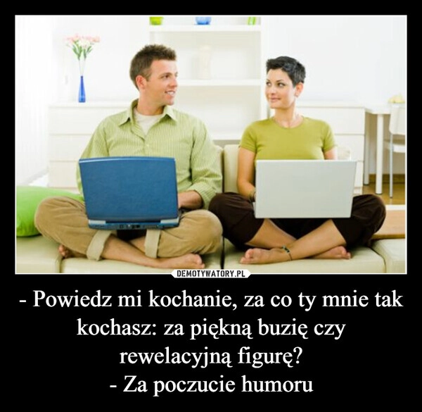 
    - Powiedz mi kochanie, za co ty mnie tak kochasz: za piękną buzię czy rewelacyjną figurę?
- Za poczucie humoru