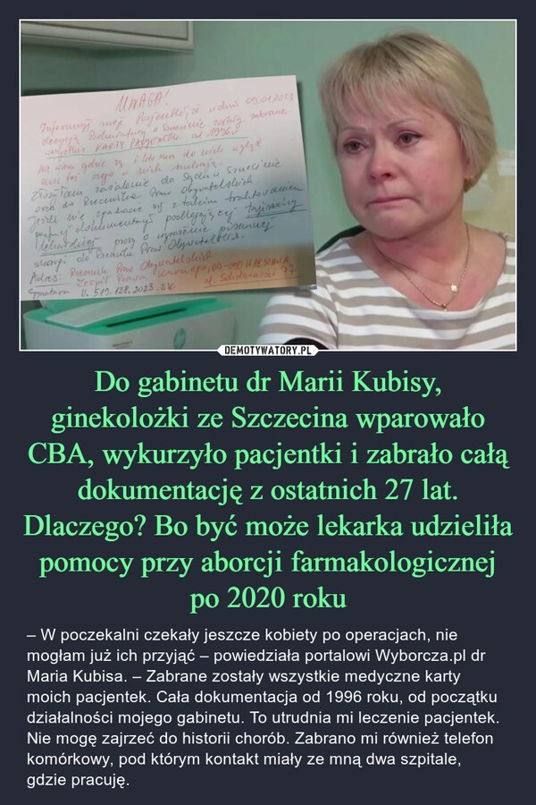 
    Do gabinetu dr Marii Kubisy, ginekolożki ze Szczecina wparowało CBA, wykurzyło pacjentki i zabrało całą dokumentację z ostatnich 27 lat. Dlaczego? Bo być może lekarka udzieliła pomocy przy aborcji farmakologicznej po 2020 roku