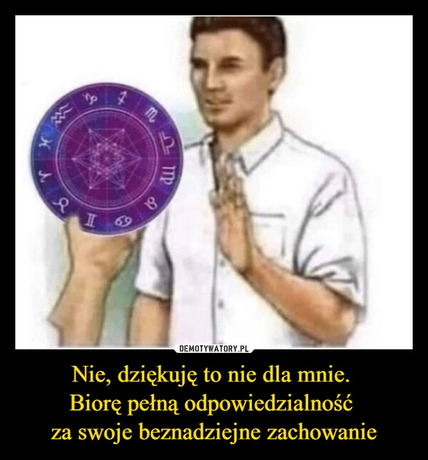 
    Nie, dziękuję to nie dla mnie. 
Biorę pełną odpowiedzialność 
za swoje beznadziejne zachowanie