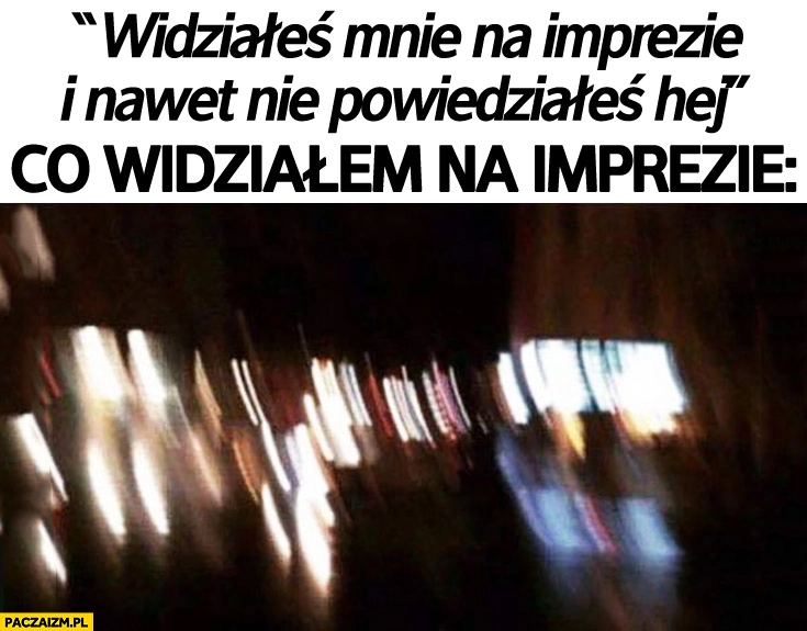 
    Widziałeś mnie na imprezie i nawet nie powiedziałeś hej. Co widziałem na imprezie: rozmazany obraz