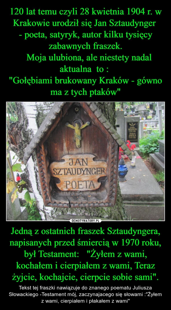 
    120 lat temu czyli 28 kwietnia 1904 r. w Krakowie urodził się Jan Sztaudynger 
- poeta, satyryk, autor kilku tysięcy zabawnych fraszek.
   Moja ulubiona, ale niestety nadal aktualna  to : 
"Gołębiami brukowany Kraków - gówno ma z tych ptaków" Jedną z ostatnich fraszek Sztaudyngera, napisanych przed śmiercią w 1970 roku, był Testament:   "Żyłem z wami, kochałem i cierpiałem z wami, Teraz żyjcie, kochajcie, cierpcie sobie sami".