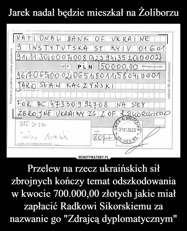 
    Jarek nadal będzie mieszkał na Żoliborzu Przelew na rzecz ukraińskich sił zbrojnych kończy temat odszkodowania w kwocie 700.000,00 złotych jakie miał zapłacić Radkowi Sikorskiemu za nazwanie go "Zdrajcą dyplomatycznym" 