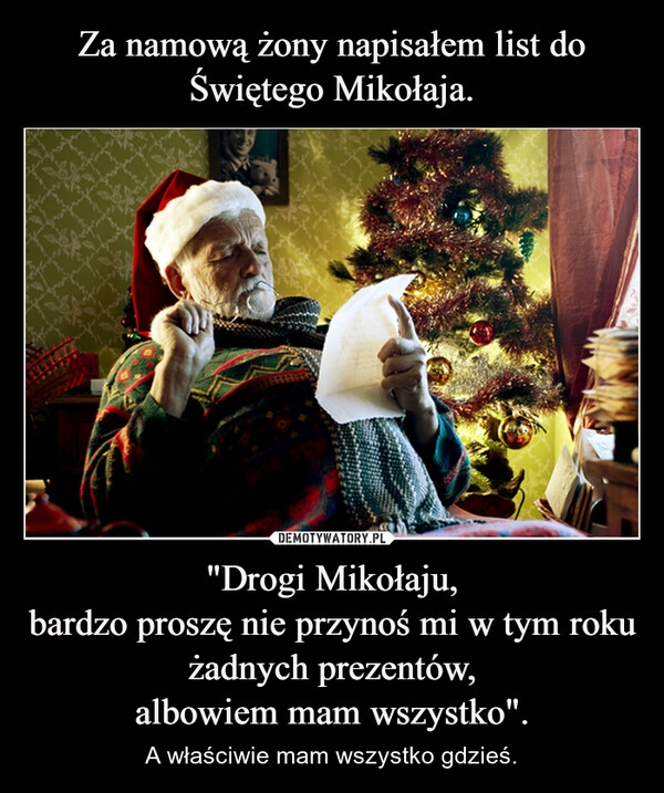 
    Za namową żony napisałem list do Świętego Mikołaja. "Drogi Mikołaju,
bardzo proszę nie przynoś mi w tym roku żadnych prezentów,
albowiem mam wszystko".