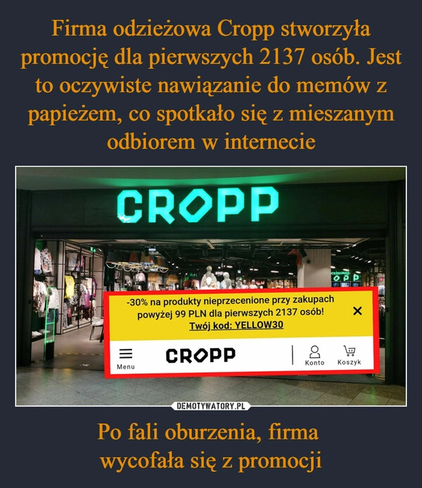 
    Firma odzieżowa Cropp stworzyła promocję dla pierwszych 2137 osób. Jest to oczywiste nawiązanie do memów z papieżem, co spotkało się z mieszanym odbiorem w internecie Po fali oburzenia, firma 
wycofała się z promocji