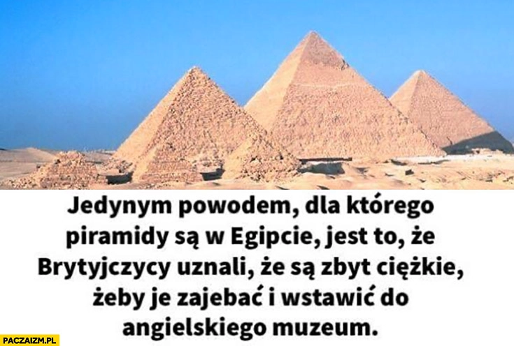 
    Jedynym powodem dla którego piramidy są w Egipcie jest to ze Brytyjczycy uznali ze są zbyt ciężkie żeby je ukraść i wstawić do angielskiego muzeum