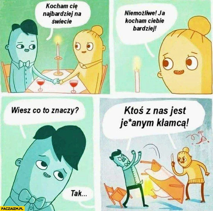 
    Kocham Cię najbardziej na świecie, niemożliwe ja Ciebie bardziej, wiesz co to znaczy ktoś z nas jest kłamcą