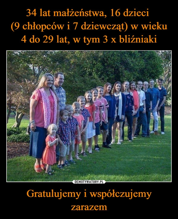 
    34 lat małżeństwa, 16 dzieci 
(9 chłopców i 7 dziewcząt) w wieku 4 do 29 lat, w tym 3 x bliźniaki Gratulujemy i współczujemy zarazem