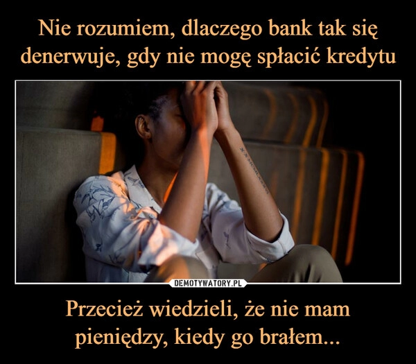 
    
Nie rozumiem, dlaczego bank tak się denerwuje, gdy nie mogę spłacić kredytu Przecież wiedzieli, że nie mam pieniędzy, kiedy go brałem... 