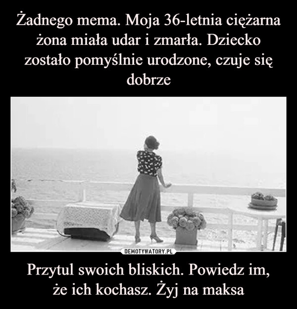 
    Żadnego mema. Moja 36-letnia ciężarna żona miała udar i zmarła. Dziecko zostało pomyślnie urodzone, czuje się dobrze Przytul swoich bliskich. Powiedz im,
że ich kochasz. Żyj na maksa