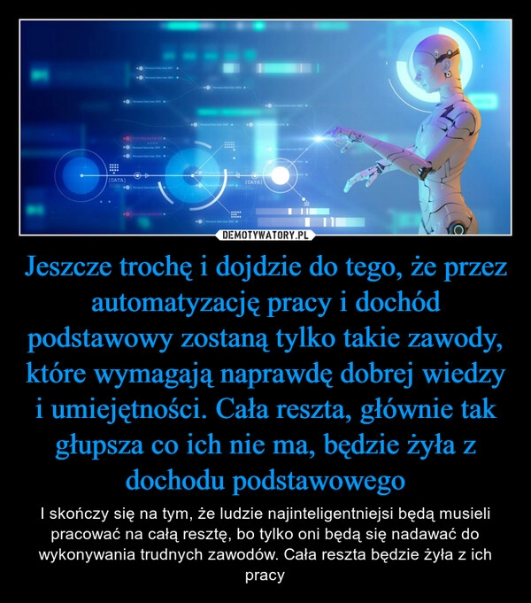 
    Jeszcze trochę i dojdzie do tego, że przez automatyzację pracy i dochód podstawowy zostaną tylko takie zawody, które wymagają naprawdę dobrej wiedzy i umiejętności. Cała reszta, głównie tak głupsza co ich nie ma, będzie żyła z dochodu podstawowego