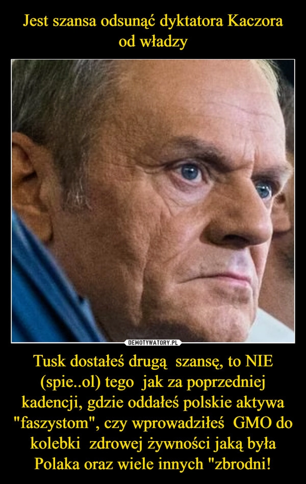 
    Jest szansa odsunąć dyktatora Kaczora od władzy Tusk dostałeś drugą  szansę, to NIE (spie..ol) tego  jak za poprzedniej kadencji, gdzie oddałeś polskie aktywa "faszystom", czy wprowadziłeś  GMO do kolebki  zdrowej żywności jaką była Polaka oraz wiele innych "zbrodni!