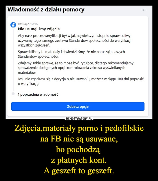 
    Zdjęcia,materiały porno i pedofilskie
na FB nie są usuwane,
bo pochodzą 
z płatnych kont.
A geszeft to geszeft.