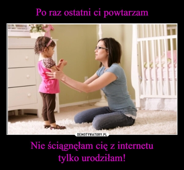 
    Po raz ostatni ci powtarzam Nie ściągnęłam cię z internetu
tylko urodziłam!