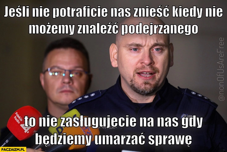 
    Policja policjanci jeśli nie potraficie nas znieść kiedy nie możemy znaleźć podejrzanego to nie zasługujecie na nas gdy będziemy umarzać sprawę