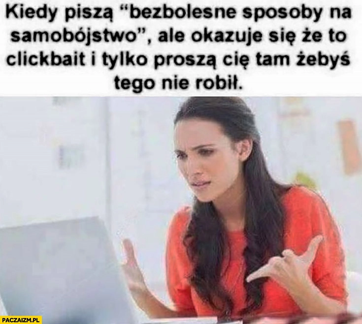 
    Kiedy piszą bezbolesne sposoby na samobójstwo ale okazuje się, że to clickbait i tylko proszą Cię tam żebyś tego nie robił