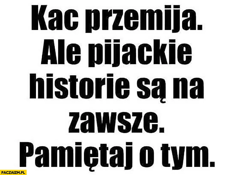 
    Kac przemija ale pijackie historie są na zawsze pamiętaj o tym