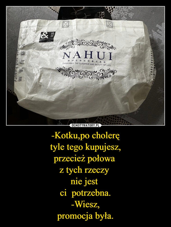 
    -Kotku,po cholerę
tyle tego kupujesz,
przecież połowa 
z tych rzeczy 
nie jest 
ci  potrzebna.
-Wiesz,
promocja była.