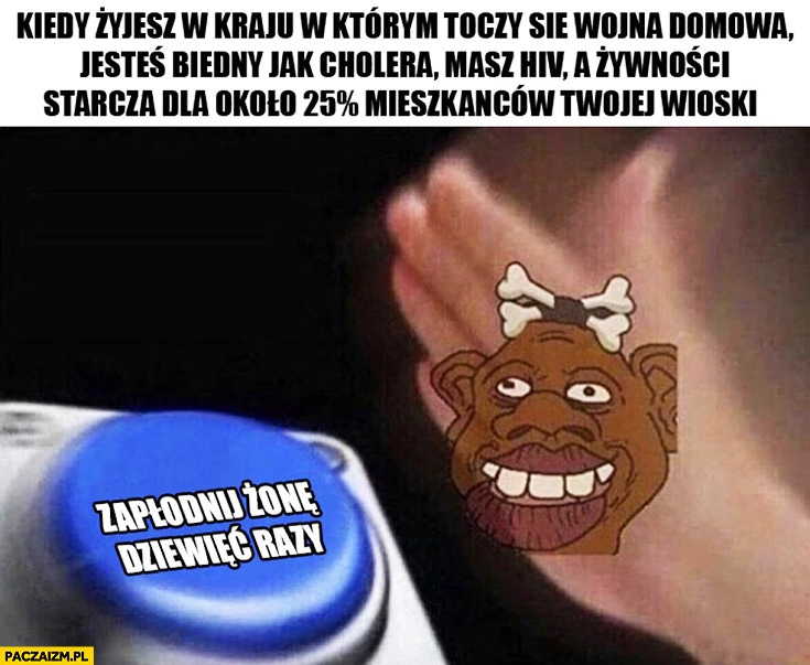 
    Kiedy żyjesz w kraju w którym toczy się wojna domowa, jesteś biedny jak cholera, masz hiv, a żywności starcza dla 25% procent mieszkańców wioski przycisk zapłodnij żonę dziewięć razy typowy murzyn