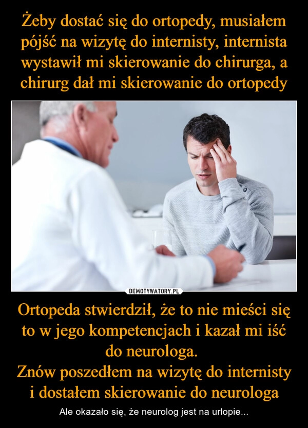 
    Żeby dostać się do ortopedy, musiałem pójść na wizytę do internisty, internista wystawił mi skierowanie do chirurga, a chirurg dał mi skierowanie do ortopedy Ortopeda stwierdził, że to nie mieści się to w jego kompetencjach i kazał mi iść do neurologa. 
Znów poszedłem na wizytę do internisty i dostałem skierowanie do neurologa