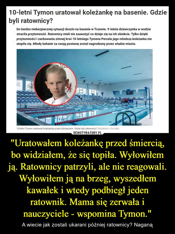 
    "Uratowałem koleżankę przed śmiercią, bo widziałem, że się topiła. Wyłowiłem ją. Ratownicy patrzyli, ale nie reagowali. Wyłowiłem ją na brzeg, wyszedłem kawałek i wtedy podbiegł jeden ratownik. Mama się zerwała i nauczyciele - wspomina Tymon."