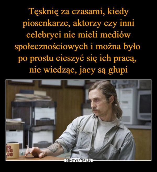 
    Tęsknię za czasami, kiedy piosenkarze, aktorzy czy inni celebryci nie mieli mediów społecznościowych i można było 
po prostu cieszyć się ich pracą, 
nie wiedząc, jacy są głupi