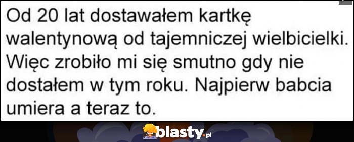 
    Od 20 lat dostawałem kartkę walentynkową od tajemniczej wielbicielki, zrobiło mi się smutno gdy nie dostałem w tym roku. Najpierw babcia umiera, a teraz to