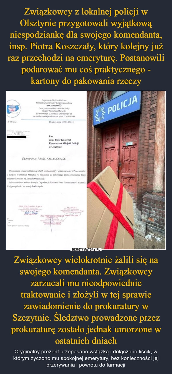 
    Związkowcy z lokalnej policji w Olsztynie przygotowali wyjątkową niespodziankę dla swojego komendanta, insp. Piotra Koszczały, który kolejny już raz przechodzi na emeryturę. Postanowili podarować mu coś praktycznego - kartony do pakowania rzeczy Związkowcy wielokrotnie żalili się na swojego komendanta. Związkowcy zarzucali mu nieodpowiednie traktowanie i złożyli w tej sprawie zawiadomienie do prokuratury w Szczytnie. Śledztwo prowadzone przez prokuraturę zostało jednak umorzone w ostatnich dniach